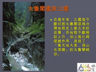 太魯閣國家公園 百萬年來，立霧溪不斷切割太魯閣這塊台灣地質史上最古老的岩層，而地殼不斷隆起上升，加上風化與侵蝕作用，造就了「集天地大美，得山水清趣」的太魯閣峽谷。 