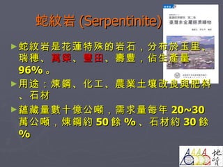 蛇紋岩 (Serpentinite) 蛇紋岩是花蓮特殊的岩石，分布於玉里、瑞穗、 萬榮 、 豐田 、壽豐，佔生產量 96% 。 用途：煉鋼、化工、農業土壤改良與肥料、石材 蘊藏量數十億公噸，需求量每年 20~30 萬公噸，煉鋼約 50 餘 % 、石材約 30 餘 % 