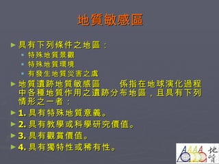 地質敏感區 具有下列條件之地區： 特殊地質景觀 特殊地質環境 有發生地質災害之虞 地質遺跡地質敏感區 係指在地球演化過程中各種地質作用之遺跡分布地區，且具有下列情形之一者： 1. 具有特殊地質意義。 2. 具有教學或科學研究價值。 3. 具有觀賞價值。 4. 具有獨特性或稀有性。 