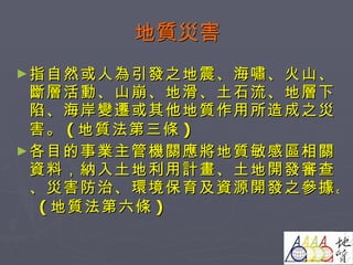 地質災害 指自然或人為引發之地震、海嘯、火山、斷層活動、山崩、地滑、土石流、地層下陷、海岸變遷或其他地質作用所造成之災害。 ( 地質法第三條 ) 各目的事業主管機關應將地質敏感區相關資料，納入土地利用計畫、土地開發審查、災害防治、環境保育及資源開發之參據。  ( 地質法第六條 ) 