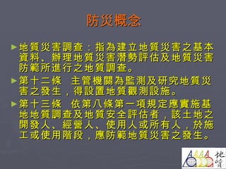 防災概念 地質災害調查：指為建立地質災害之基本資料、辦理地質災害潛勢評估及地質災害防範所進行之地質調查。 第十二條  主管機關為監測及研究地質災害之發生，得設置地質觀測設施。  第十三條  依第八條第一項規定應實施基地地質調查及地質安全評估者，該土地之開發人、經營人、使用人或所有人，於施工或使用階段，應防範地質災害之發生。  