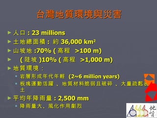 台灣地質環境與災害 人口 : 23 millions  土地總面積 :  約 36,000 km 2   山坡地 :70% ( 高程  >100 m) ( 陡坡 )10% ( 高程  >1,000 m) 地質環境： 岩層形成年代年輕  (2~6 million years) 板塊運動活躍 、地質材料脆弱且破碎 、大量疏鬆表土 平均年降雨量 : 2,500 mm 降雨量大、風化作用劇烈  