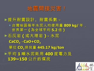 地震間接災害！ 提升耐震設計、耐震係數-> 台灣地區每年水泥人均使用量 809 kg/ 年，世界第一 ( 為全球平均 5.2 倍 ) 石灰岩 ( 或大理岩 )-> 水泥 CaCO 3  ->CaO+CO 2 單位 CO 2 排放量 445.17 kg/ton 平均 1 噸水泥耗用 400 度電力及 139~150 公斤的煤炭 