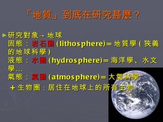 「地質」到底在研究甚麼？ 研究對象->地球 固態： 岩石圈 (lithosphere)= 地質學 ( 狹義的地球科學 ) 液態： 水圈 (hydrosphere)= 海洋學、水文學… 氣態： 氣圈 (atmosphere)= 大氣科學 + 生物圈 ： 居住在地球上的所有生物 