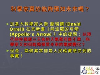 科學家真的能夠預知未來嗎？ 加拿大科學家大衛‧歐瑞爾 (David Orrell) 在其新書《阿波羅的弓箭 (Appollo’s Arrow) 》中的提問： 以現代科技預報三天後的天氣都可能不準，科學家又如何能夠預言未來的氣候變化 ？ 但是 ，氣候異常卻是人民確實感受到的事實！ 