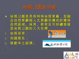 地質公園的功能 地質公園是具有特殊地質意義，並融合自然景觀與人文景觀而構成的獨特自然區域。保育、教育及可持續發展是地質公園的三大目標 地質保育； 知識普及； 推動本土經濟。 