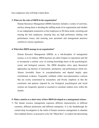 have employees who will help it attain them.


3. What are the roles of HRM in the organization?
      Human Resources Management (HRM) functions includes a variety of activities,
      and key among them is deciding the staffing needs of an organization and whether
      to use independent contractors or hire employees to fill these needs, recruiting and
      training the best employees, ensuring they are high performers, dealing with
      performance issues, and ensuring your personnel and management practices
      conform to various regulations.


4. What does HRM manage in an organization?

      Human Resource Management (HRM), as a sub-discipline of management
      science, is in its infancy. HRM practices are often Utopian in expectation and fail
      to incorporate a realistic view of existing knowledge bases in the psychological,
      social, and biological sciences. The HRM discipline relies upon theoretical
      approaches (eg theories of motivation, satisfaction, and performance) which are:
      Almost invariably linear in conceptualisation and depend largely upon
      correlational evidence, Frequently validated within non-representative contexts
      that are overly constrained by researchers; and Overly simplistic in that the
      constraints and patterns imposed by our biological, psychological and social
      systems are frequently ignored or assumed to constitute random error within the
      models.



5. Make a matrix or a short story of how HRM developed as a management science.
 The human resource management expresses different characteristics in different
   countries, different professions and different enterprises. It is the breakthrough for
   current deep investigation in the realm of human resources management to abandon
   form elephant factors, to proceed to solve the “Black Box”, to explore the determining
 