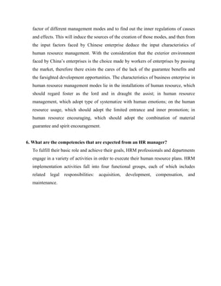 factor of different management modes and to find out the inner regulations of causes
   and effects. This will induce the sources of the creation of those modes, and then from
   the input factors faced by Chinese enterprise deduce the input characteristics of
   human resource management. With the consideration that the exterior environment
   faced by China’s enterprises is the choice made by workers of enterprises by passing
   the market, therefore there exists the cares of the lack of the guarantee benefits and
   the farsighted development opportunities. The characteristics of business enterprise in
   human resource management modes lie in the installations of human resource, which
   should regard foster as the lord and in draught the assist; in human resource
   management, which adopt type of systematize with human emotions; on the human
   resource usage, which should adopt the limited entrance and inner promotion; in
   human resource encouraging, which should adopt the combination of material
   guarantee and spirit encouragement.


6. What are the competencies that are expected from an HR manager?
   To fulfill their basic role and achieve their goals, HRM professionals and departments
   engage in a variety of activities in order to execute their human resource plans. HRM
   implementation activities fall into four functional groups, each of which includes
   related   legal   responsibilities:   acquisition,   development,   compensation,   and
   maintenance.
 