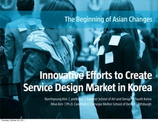 The Beginning of Asian Changes




                            Innovative Efforts to Create
                        Service Design Market in Korea
                             Namhyoung Kim | professor | Kaywon School of Art and Design | South Korea
                                Miso Kim | Ph.D. Candidate | Carnegie Mellon School of Design | Pittsburgh



Thursday, October 20, 2011
 