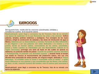 Inicio




                  EJERCICIOS
Del siguiente texto, resalta sólo las oraciones subordinadas, extráelas y
completa los cuadros de la siguiente página
Nezahualcóyotl, quien llegó a coronarse rey de Texcoco, hizo de su reinado
una época de esplendor en la que florecieron las artes y las ciencias. Edificó
palacios, templos, jardines botánicos y zoológicos. Fue consejero de los reyes
aztecas y dirigió la construcción de calzadas y las obras de introducción de agua a
México. Sabemos por su descendiente y cronista, Fernando de Alba Ixtlixóchitl,
lo que llegaron a ser sus palacios con salas dedicadas a la música y a la
poesía, donde se reunían sabios, conocedores de los astros, sacerdotes,
jueces y todos cuantos se interesaban por ese florecimiento cultural en la
región texcocana; promulgó una serie de leyes en las cuales se aprecia su
sabiduría y su profundo sentido de justicia. Cuando los pueblos vecinos adoraban
a Huitzilopochtli, él presintió una divinidad superior, y levantó frente al templo
que existía en Texcoco al reconocimiento del predominio azteca, otro con una
elevada torre compuesta de varias puertas, sin ninguna imagen, dedicada a Tloque
Nahuaque, "el invisible como la noche e incansable como el viento", a quien
hacía referencia en sus poemas y que consideraba que las flores y los cantos;
es decir, el arte, creación humana del hombre, eran el camino para acercarse a
él.
Nezahualcóyotl, quien llegó a coronarse rey de Texcoco, hizo de su reinado una
época de esplendor.
 