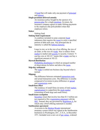 A bond that will make only one payment of principal
       and interest.
Single-premium deferred annuity
       An insurance policy bought by the sponsor of a
       pension plan for a single premium. In return, the
       insurance company agrees to make lifelong payments
       to the employee (the policyholder) when that
       employee retires.
Sinker
       Sinking fund.
Sinking fund requirement
       A condition included in some corporate bond
       indentures that requires the issuer to retire a specified
       portion of debt each year. Any principal due at
       maturity is called the balloon maturity.
Size
       Large in size, as in the size of an offering, the size of
       an order, or the size of a trade. Size is relative from
       market to market and security to security. Context: "I
       can buy size at 102-22," means that a trader can buy a
       significant amount at 102-22.
Skewed distribution
       Probability distribution in which an unequal number
       of observations lie below and above the mean.
Skip-day settlement
       The trade is settled one business day beyond what is
       normal.
Slippage
       The difference between estimated transaction costs
       and actual transaction costs. The difference is usually
       composed of revisions to price difference or spread
       and commission costs.
Small-firm effect
       The tendency of small firms (in terms of total market
       capitalization) to outperform the stock market
       (consisting of both large and small firms).
Small issues exemption
       Securities issues that involve less than $1.5 million are
       not required to file a registration statement with the
       SEC. Instead, they are governed by Regulation A, for
       which only a brief offering statement is needed.
Smithsonian agreement
       A revision to the Bretton Woods international
       monetary system which was signed at the Smithsonian
       Institution in Washington, D.C., U.S.A., in December
       1971. Included were a new set of par values, widened
 