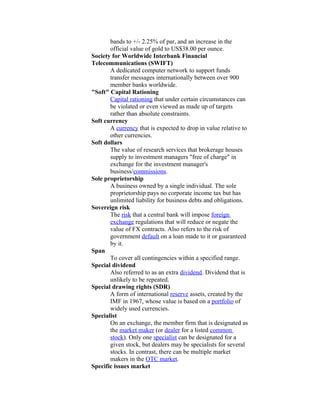 bands to +/- 2.25% of par, and an increase in the
       official value of gold to US$38.00 per ounce.
Society for Worldwide Interbank Financial
Telecommunications (SWIFT)
       A dedicated computer network to support funds
       transfer messages internationally between over 900
       member banks worldwide.
"Soft" Capital Rationing
       Capital rationing that under certain circumstances can
       be violated or even viewed as made up of targets
       rather than absolute constraints.
Soft currency
       A currency that is expected to drop in value relative to
       other currencies.
Soft dollars
       The value of research services that brokerage houses
       supply to investment managers "free of charge" in
       exchange for the investment manager's
       business/commissions.
Sole proprietorship
       A business owned by a single individual. The sole
       proprietorship pays no corporate income tax but has
       unlimited liability for business debts and obligations.
Sovereign risk
       The risk that a central bank will impose foreign
       exchange regulations that will reduce or negate the
       value of FX contracts. Also refers to the risk of
       government default on a loan made to it or guaranteed
       by it.
Span
       To cover all contingencies within a specified range.
Special dividend
       Also referred to as an extra dividend. Dividend that is
       unlikely to be repeated.
Special drawing rights (SDR)
       A form of international reserve assets, created by the
       IMF in 1967, whose value is based on a portfolio of
       widely used currencies.
Specialist
       On an exchange, the member firm that is designated as
       the market maker (or dealer for a listed common
       stock). Only one specialist can be designated for a
       given stock, but dealers may be specialists for several
       stocks. In contrast, there can be multiple market
       makers in the OTC market.
Specific issues market
 