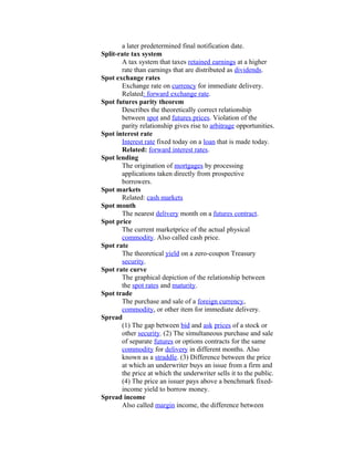 a later predetermined final notification date.
Split-rate tax system
       A tax system that taxes retained earnings at a higher
       rate than earnings that are distributed as dividends.
Spot exchange rates
       Exchange rate on currency for immediate delivery.
       Related: forward exchange rate.
Spot futures parity theorem
       Describes the theoretically correct relationship
       between spot and futures prices. Violation of the
       parity relationship gives rise to arbitrage opportunities.
Spot interest rate
       Interest rate fixed today on a loan that is made today.
       Related: forward interest rates.
Spot lending
       The origination of mortgages by processing
       applications taken directly from prospective
       borrowers.
Spot markets
       Related: cash markets
Spot month
       The nearest delivery month on a futures contract.
Spot price
       The current marketprice of the actual physical
       commodity. Also called cash price.
Spot rate
       The theoretical yield on a zero-coupon Treasury
       security.
Spot rate curve
       The graphical depiction of the relationship between
       the spot rates and maturity.
Spot trade
       The purchase and sale of a foreign currency,
       commodity, or other item for immediate delivery.
Spread
       (1) The gap between bid and ask prices of a stock or
       other security. (2) The simultaneous purchase and sale
       of separate futures or options contracts for the same
       commodity for delivery in different months. Also
       known as a straddle. (3) Difference between the price
       at which an underwriter buys an issue from a firm and
       the price at which the underwriter sells it to the public.
       (4) The price an issuer pays above a benchmark fixed-
       income yield to borrow money.
Spread income
       Also called margin income, the difference between
 
