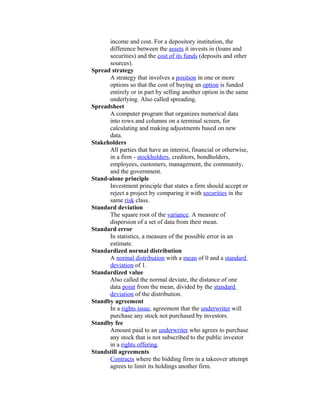 income and cost. For a depository institution, the
      difference between the assets it invests in (loans and
      securities) and the cost of its funds (deposits and other
      sources).
Spread strategy
      A strategy that involves a position in one or more
      options so that the cost of buying an option is funded
      entirely or in part by selling another option in the same
      underlying. Also called spreading.
Spreadsheet
      A computer program that organizes numerical data
      into rows and columns on a terminal screen, for
      calculating and making adjustments based on new
      data.
Stakeholders
      All parties that have an interest, financial or otherwise,
      in a firm - stockholders, creditors, bondholders,
      employees, customers, management, the community,
      and the government.
Stand-alone principle
      Investment principle that states a firm should accept or
      reject a project by comparing it with securities in the
      same risk class.
Standard deviation
      The square root of the variance. A measure of
      dispersion of a set of data from their mean.
Standard error
      In statistics, a measure of the possible error in an
      estimate.
Standardized normal distribution
      A normal distribution with a mean of 0 and a standard
      deviation of 1.
Standardized value
      Also called the normal deviate, the distance of one
      data point from the mean, divided by the standard
      deviation of the distribution.
Standby agreement
      In a rights issue, agreement that the underwriter will
      purchase any stock not purchased by investors.
Standby fee
      Amount paid to an underwriter who agrees to purchase
      any stock that is not subscribed to the public investor
      in a rights offering.
Standstill agreements
      Contracts where the bidding firm in a takeover attempt
      agrees to limit its holdings another firm.
 
