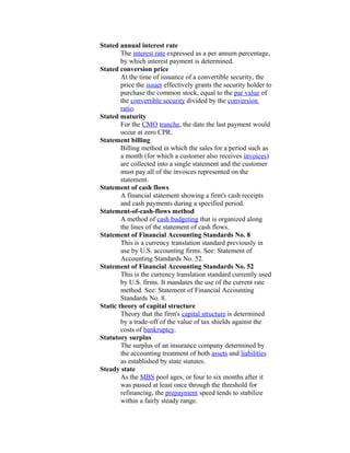 Stated annual interest rate
        The interest rate expressed as a per annum percentage,
        by which interest payment is determined.
Stated conversion price
        At the time of issuance of a convertible security, the
        price the issuer effectively grants the security holder to
        purchase the common stock, equal to the par value of
        the convertible security divided by the conversion
        ratio.
Stated maturity
        For the CMO tranche, the date the last payment would
        occur at zero CPR.
Statement billing
        Billing method in which the sales for a period such as
        a month (for which a customer also receives invoices)
        are collected into a single statement and the customer
        must pay all of the invoices represented on the
        statement.
Statement of cash flows
        A financial statement showing a firm's cash receipts
        and cash payments during a specified period.
Statement-of-cash-flows method
        A method of cash budgeting that is organized along
        the lines of the statement of cash flows.
Statement of Financial Accounting Standards No. 8
        This is a currency translation standard previously in
        use by U.S. accounting firms. See: Statement of
        Accounting Standards No. 52.
Statement of Financial Accounting Standards No. 52
        This is the currency translation standard currently used
        by U.S. firms. It mandates the use of the current rate
        method. See: Statement of Financial Accounting
        Standards No. 8.
Static theory of capital structure
        Theory that the firm's capital structure is determined
        by a trade-off of the value of tax shields against the
        costs of bankruptcy.
Statutory surplus
        The surplus of an insurance company determined by
        the accounting treatment of both assets and liabilities
        as established by state statutes.
Steady state
        As the MBS pool ages, or four to six months after it
        was passed at least once through the threshold for
        refinancing, the prepayment speed tends to stabilize
        within a fairly steady range.
 