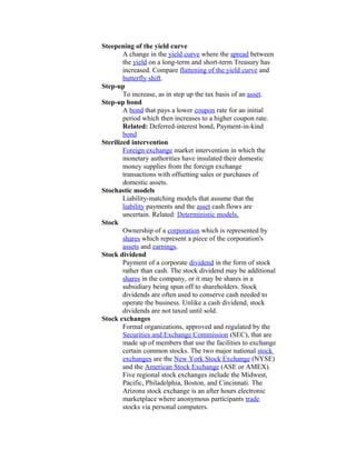 Steepening of the yield curve
        A change in the yield curve where the spread between
        the yield on a long-term and short-term Treasury has
        increased. Compare flattening of the yield curve and
        butterfly shift.
Step-up
        To increase, as in step up the tax basis of an asset.
Step-up bond
        A bond that pays a lower coupon rate for an initial
        period which then increases to a higher coupon rate.
        Related: Deferred-interest bond, Payment-in-kind
        bond
Sterilized intervention
        Foreign exchange market intervention in which the
        monetary authorities have insulated their domestic
        money supplies from the foreign exchange
        transactions with offsetting sales or purchases of
        domestic assets.
Stochastic models
        Liability-matching models that assume that the
        liability payments and the asset cash flows are
        uncertain. Related: Deterministic models.
Stock
        Ownership of a corporation which is represented by
        shares which represent a piece of the corporation's
        assets and earnings.
Stock dividend
        Payment of a corporate dividend in the form of stock
        rather than cash. The stock dividend may be additional
        shares in the company, or it may be shares in a
        subsidiary being spun off to shareholders. Stock
        dividends are often used to conserve cash needed to
        operate the business. Unlike a cash dividend, stock
        dividends are not taxed until sold.
Stock exchanges
        Formal organizations, approved and regulated by the
        Securities and Exchange Commission (SEC), that are
        made up of members that use the facilities to exchange
        certain common stocks. The two major national stock
        exchanges are the New York Stock Exchange (NYSE)
        and the American Stock Exchange (ASE or AMEX).
        Five regional stock exchanges include the Midwest,
        Pacific, Philadelphia, Boston, and Cincinnati. The
        Arizona stock exchange is an after hours electronic
        marketplace where anonymous participants trade
        stocks via personal computers.
 