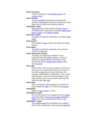 Stock repurchase
       A firm's repurchase of outstanding shares of its
       common stock.
Stock selection
       An active portfolio management technique that
       focuses on advantageous selection of particular stocks
       rather than on broad asset allocation choices.
Stockholder equity
       Balance sheet item that includes the book value of
       ownership in the corporation. It includes capital stock,
       paid in surplus, and retained earnings.
Stock index option
       An option in which the underlying is a common stock
       index.
Stock market
       Also called the equity market, the market for trading
       equities.
Stock option
       An option in which the underlying is the common
       stock of a corporation.
Stock replacement strategy
       A strategy for enhancing a portfolio's return,
       employed when the futures contract is expensive
       based on its theoretical price, involving a swap
       between the futures, treasury bills portfolio and a
       stock portfolio.
Stock split
       Occurs when a firm issues new shares of stock but in
       turn lowers the current market price of its stock to a
       level that is proportionate to pre-split prices. For
       example, if IBM trades at $100 before a 2-for-1 split,
       after the split it will trade at $50 and holders of the
       stock will have twice as many shares than they had
       before the split. See: split.
Stock ticker
       This is a lettered symbol assigned to securities and
       mutual funds that trade on U.S.financial exchanges.
Stockholder
       Holder of equity shares in a firm.
Stockholder's books
       Set of books kept by firm management for its annual
       report that follows Financial Accounting Standards
       Board rules. The tax books follow IRS tax rules.
Stockholder's equity
       The residual claims that stockholders have against a
       firm's assets, calculated by subtracting total liabilities
 