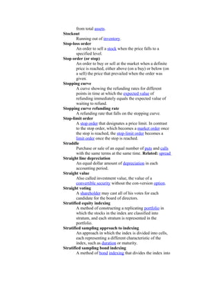 from total assets.
Stockout
        Running out of inventory.
Stop-loss order
        An order to sell a stock when the price falls to a
        specified level.
Stop order (or stop)
        An order to buy or sell at the market when a definite
        price is reached, either above (on a buy) or below (on
        a sell) the price that prevailed when the order was
        given.
Stopping curve
        A curve showing the refunding rates for different
        points in time at which the expected value of
        refunding immediately equals the expected value of
        waiting to refund.
Stopping curve refunding rate
        A refunding rate that falls on the stopping curve.
Stop-limit order
        A stop order that designates a price limit. In contrast
        to the stop order, which becomes a market order once
        the stop is reached, the stop-limit order becomes a
        limit order once the stop is reached.
Straddle
        Purchase or sale of an equal number of puts and calls
        with the same terms at the same time. Related: spread
Straight line depreciation
        An equal dollar amount of depreciation in each
        accounting period.
Straight value
        Also called investment value, the value of a
        convertible security without the con-version option.
Straight voting
        A shareholder may cast all of his votes for each
        candidate for the board of directors.
Stratified equity indexing
        A method of constructing a replicating portfolio in
        which the stocks in the index are classified into
        stratum, and each stratum is represented in the
        portfolio.
Stratified sampling approach to indexing
        An approach in which the index is divided into cells,
        each representing a different characteristic of the
        index, such as duration or maturity.
Stratified sampling bond indexing
        A method of bond indexing that divides the index into
 