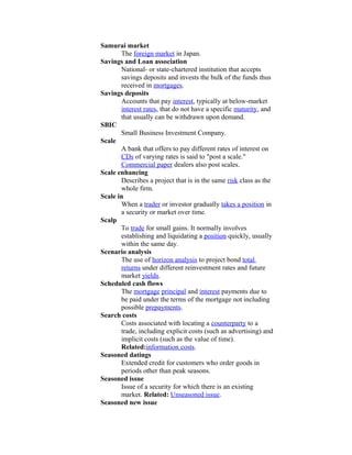 Samurai market
       The foreign market in Japan.
Savings and Loan association
       National- or state-chartered institution that accepts
       savings deposits and invests the bulk of the funds thus
       received in mortgages.
Savings deposits
       Accounts that pay interest, typically at below-market
       interest rates, that do not have a specific maturity, and
       that usually can be withdrawn upon demand.
SBIC
       Small Business Investment Company.
Scale
       A bank that offers to pay different rates of interest on
       CDs of varying rates is said to "post a scale."
       Commercial paper dealers also post scales.
Scale enhancing
       Describes a project that is in the same risk class as the
       whole firm.
Scale in
       When a trader or investor gradually takes a position in
       a security or market over time.
Scalp
       To trade for small gains. It normally involves
       establishing and liquidating a position quickly, usually
       within the same day.
Scenario analysis
       The use of horizon analysis to project bond total
       returns under different reinvestment rates and future
       market yields.
Scheduled cash flows
       The mortgage principal and interest payments due to
       be paid under the terms of the mortgage not including
       possible prepayments.
Search costs
       Costs associated with locating a counterparty to a
       trade, including explicit costs (such as advertising) and
       implicit costs (such as the value of time).
       Related:information costs.
Seasoned datings
       Extended credit for customers who order goods in
       periods other than peak seasons.
Seasoned issue
       Issue of a security for which there is an existing
       market. Related: Unseasoned issue.
Seasoned new issue
 