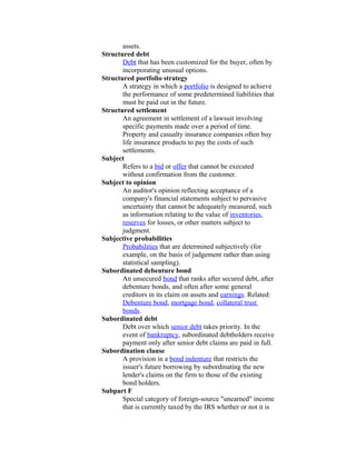 assets.
Structured debt
       Debt that has been customized for the buyer, often by
       incorporating unusual options.
Structured portfolio strategy
       A strategy in which a portfolio is designed to achieve
       the performance of some predetermined liabilities that
       must be paid out in the future.
Structured settlement
       An agreement in settlement of a lawsuit involving
       specific payments made over a period of time.
       Property and casualty insurance companies often buy
       life insurance products to pay the costs of such
       settlements.
Subject
       Refers to a bid or offer that cannot be executed
       without confirmation from the customer.
Subject to opinion
       An auditor's opinion reflecting acceptance of a
       company's financial statements subject to pervasive
       uncertainty that cannot be adequately measured, such
       as information relating to the value of inventories,
       reserves for losses, or other matters subject to
       judgment.
Subjective probabilities
       Probabilities that are determined subjectively (for
       example, on the basis of judgement rather than using
       statistical sampling).
Subordinated debenture bond
       An unsecured bond that ranks after secured debt, after
       debenture bonds, and often after some general
       creditors in its claim on assets and earnings. Related:
       Debenture bond, mortgage bond, collateral trust
       bonds.
Subordinated debt
       Debt over which senior debt takes priority. In the
       event of bankruptcy, subordinated debtholders receive
       payment only after senior debt claims are paid in full.
Subordination clause
       A provision in a bond indenture that restricts the
       issuer's future borrowing by subordinating the new
       lender's claims on the firm to those of the existing
       bond holders.
Subpart F
       Special category of foreign-source "unearned" income
       that is currently taxed by the IRS whether or not it is
 