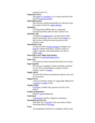 remitted to the U.S.
Subperiod return
       The return of a portfolio over a shorter period of time
       than the evaluation period.
Subscription price
       Price that the existing shareholders are allowed to pay
       for a share of stock in a rights offering.
Subsidiary
       A foreign-based affiliate that is a separately
       incorporated entity under the host country's law.
Substitute sale
       A method for hedging price risk that utilizes debt-
       market instruments, such as interest rate futures, or
       that involves selling borrowed securities as the
       primary assets.
Substitution swap
       A swap in which a money manager exchanges one
       bond for another bond that is similar in terms of
       coupon, maturity, and credit quality, but offers a
       higher yield.
Sum-of-the-years'-digits depreciation
       Method of accelerated depreciation.
Sunk costs
       Costs that have been incurred and cannot be reversed.
Supermajority
       Provision in a company's charter requiring a majority
       of, say, 80% of shareholders to approve certain
       changes, such as a merger.
Supply shock
       An event that influences production capacity and costs
       in an economy.
Support level
       A price level below which it is supposedly difficult for
       a security or market to fall.
Surplus funds
       Cash flow available after payment of taxes in the
       project.
Surplus management
       Related: asset management
Sushi bond
       A eurobond issued by a Japanese corporation.
Sustainable growth rate
       Maximum rate of growth a firm can sustain without
       increasing financial leverage.
Swap
       An arrangement whereby two companies lend to each
 