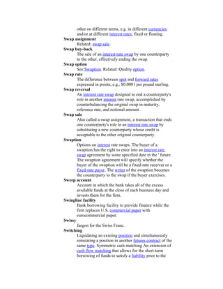 other on different terms, e.g. in different currencies,
       and/or at different interest rates, fixed or floating.
Swap assignment
       Related: swap sale.
Swap buy-back
       The sale of an interest rate swap by one counterparty
       to the other, effectively ending the swap.
Swap option
       See:Swaption. Related: Quality option.
Swap rate
       The difference between spot and forward rates
       expressed in points, e.g., $0.0001 per pound sterling.
Swap reversal
       An interest rate swap designed to end a counterparty's
       role in another interest rate swap, accomplished by
       counterbalancing the original swap in maturity,
       reference rate, and notional amount.
Swap sale
       Also called a swap assignment, a transaction that ends
       one counterparty's role in an interest rate swap by
       substituting a new counterparty whose credit is
       acceptable to the other original counterparty.
Swaption
       Options on interest rate swaps. The buyer of a
       swaption has the right to enter into an interest rate
       swap agreement by some specified date in the ' future.
       The swaption agreement will specify whether the
       buyer of the swaption will be a fixed-rate receiver or a
       fixed-rate payer. The writer of the swaption becomes
       the counterparty to the swap if the buyer exercises.
Sweep account
       Account in which the bank takes all of the excess
       available funds at the close of each business day and
       invests them for the firm.
Swingline facility
       Bank borrowing facility to provide finance while the
       firm replaces U.S. commercial paper with
       eurocommercial paper.
Swissy
       Jargon for the Swiss Franc.
Switching
       Liquidating an existing position and simultaneously
       reinstating a position in another futures contract of the
       same type. Symmetric cash matching An extension of
       cash flow matching that allows for the short-term
       borrowing of funds to satisfy a liability prior to the
 
