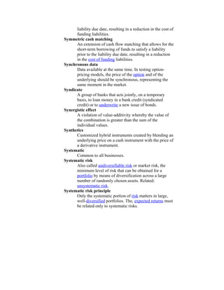 liability due date, resulting in a reduction in the cost of
      funding liabilities.
Symmetric cash matching
      An extension of cash flow matching that allows for the
      short-term borrowing of funds to satisfy a liability
      prior to the liability due date, resulting in a reduction
      in the cost of funding liabilities.
Synchronous data
      Data available at the same time. In testing option-
      pricing models, the price of the option and of the
      underlying should be synchronous, representing the
      same moment in the market.
Syndicate
      A group of banks that acts jointly, on a temporary
      basis, to loan money in a bank credit (syndicated
      credit) or to underwrite a new issue of bonds.
Synergistic effect
      A violation of value-additivity whereby the value of
      the combination is greater than the sum of the
      individual values.
Synthetics
      Customized hybrid instruments created by blending an
      underlying price on a cash instrument with the price of
      a derivative instrument.
Systematic
      Common to all businesses.
Systematic risk
      Also called undiversifiable risk or market risk, the
      minimum level of risk that can be obtained for a
      portfolio by means of diversification across a large
      number of randomly chosen assets. Related:
      unsystematic risk.
Systematic risk principle
      Only the systematic portion of risk matters in large,
      well-diversified portfolios. The, expected returns must
      be related only to systematic risks.
 