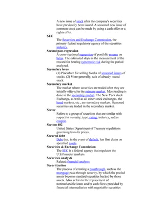 A new issue of stock after the company's securities
       have previously been issued. A seasoned new issue of
       common stock can be made by using a cash offer or a
       rights offer.
SEC
       The Securities and Exchange Commission, the
       primary federal regulatory agency of the securities
       industry.
Second pass regression
       A cross-sectional regression of portfolio returns on
       betas. The estimated slope is the measurement of the
       reward for bearing systematic risk during the period
       analyzed.
Secondary issue
       (1) Procedure for selling blocks of seasoned issues of
       stocks. (2) More generally, sale of already issued
       stock.
Secondary market
       The market where securities are traded after they are
       initially offered in the primary market. Most trading is
       done in the secondary market. The New York stock
       Exchange, as well as all other stock exchanges, the
       bond markets, etc., are secondary markets. Seasoned
       securities are traded in the secondary market.
Sector
       Refers to a group of securities that are similar with
       respect to maturity, type, rating, industry, and/or
       coupon.
Section 482
       United States Department of Treasury regulations
       governing transfer prices.
Secured debt
       Debt that, in the event of default, has first claim on
       specified assets.
Securities & Exchange Commission
       The SEC is a federal agency that regulates the
       U.S.financial markets.
Securities analysts
       Related:financial analysts
Securitization
       The process of creating a passthrough, such as the
       mortgage pass-through security, by which the pooled
       assets become standard securities backed by those
       assets. Also, refers to the replacement of
       nonmarketable loans and/or cash flows provided by
       financial intermediaries with negotiable securities
 