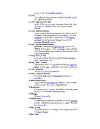 issued in the public capital markets.
Security
        Piece of paper that proves ownership of stocks, bonds
        and other investments.
Security characteristic line
        A plot of the excess return on a security over the risk-
        free rate as a function of the excess return on the
        market.
Security deposit (initial)
        Synonymous with the term margin. A cash amount of
        funds that must be deposited with the broker for each
        contract as a guarantee of fulfillment of the futures
        contract. It is not considered as part payment or
        purchase. Related: margin
Security deposit (maintenance)
        Related:Maintenance margin security market line
        (SML). A description of the risk return relationship for
        individual securities, expressed in a form similar to the
        capital market line.
Security market line
        Line representing the relationship between expected
        return and market risk.
Security market plane
        A plane that shows the equilibrium between expected
        return and the beta coefficient of more than one factor.
Security selection
        See: security selection decision.
Security selection decision
        Choosing the particular securities to include in a
        portfolio.
Self-liquidating loan
        Loan to finance current assets, The sale of the current
        assets provides the cash to repay the loan.
Self-selection
        Consequence of a contract that induces only one group
        (e.g. low risk individuals) to participate.
Sell hedge
        Related: short hedge.
Sell limit order
        Conditional trading order that indicates that a, security
        may be sold at the designated price or higher. Related:
        buy limit order.
Selling group
        All banks involved in selling or marketing a new issue
        of stock or bonds
Selling short
 
