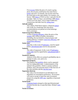 If an investor thinks the price of a stock is going
        down, the investor could borrow the stock from a
        broker and sell it. Eventually, the investor must buy
        the stock back on the open market. For instance, you
        borrow 1000 shares of XYZ on July 1 and sell it for $8
        per share. Then, on Aug 1, you purchase 1000 shares
        of XYZ at $7 per share. You've made $1000 (less
        commissions and other fees) by selling short.
Sell-side analyst
        Also called a Wall Street analyst, a financial analyst
        who works for a brokerage firm and whose
        recommendations are passed on to the brokerage
        firm's customers.
Semi-strong form efficiency
        A form of pricing efficiency where the price of the
        security fully reflects all public information
        (including, but not limited to, historical price and
        trading patterns). Compare weak form efficiency and
        strong form efficiency.
Senior debt
        Debt that, in the event of bankruptcy, must be repaid
        before subordinated debt receives any payment.
Seniority
        The order of repayment. In the event of bankruptcy,
        senior debt must be repaid before subordinated debt is
        repaid.
Sensitivity analysis
        Analysis of the effect on a project's profitability due to
        changes in sales, cost, and so on.
Separation property
        The property that portfolio choice can be separated
        into two independent tasks: 1) determination of the
        optimal risky portfolio, which is a purely technical
        problem, and 2) the personal choice of the best mix of
        the risky portfolio and the risk-free asset.
Separation theorem
        The value of an investment to an individual is not
        dependent on consumption preferences. All investors
        will want to accept or reject the same investment
        projects by using the NPV rule, regardless of personal
        preference.
Serial bonds
        Corporate bonds arranged so that specified principal
        amounts become due on specified dates. Related: term
        bonds.
Serial covariance
 
