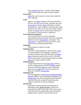 The covariance between a variable and the lagged
        value of the variable; the same as autocovariance.
Series bond
        Bond that may be issued in several series under the
        same indenture.
Series
        Options: All option contracts of the same class that
        also have the same unit of trade, expiration date, and
        exercise price. Stocks: shares which have common
        characteristics, such as rights to ownership and voting,
        dividends, par value, etc. In the case of many foreign
        shares, one series may be owned only by citizens of
        the country in which the stock is registered.
Set of contracts perspective
        View of corporation as a set of contracting
        relationships, among individuals who have conflicting
        objectives, such as shareholders or managers. The
        corporation is a legal contrivance that serves as the
        nexus for the contracting relationships.
Settlement
        When payment is made for a trade.
Settlement date
        The date on which payment is made to settle a trade.
        For stocks traded on US exchanges, settlement is
        currently 3 business days after the trade. For mutual
        funds, settlement usually occurs in the U.S.the day
        following the trade. In some regional markets, foreign
        shares may require months to settle.
Settlement price
        A figure determined by the closing range which is
        used to calculate gains and losses in futures market
        accounts. Settlement prices are used to determine
        gains, losses, margin calls, and invoice prices for
        deliveries. Related: closing range.
Settlement rate
        The rate suggested in Financial Accounting Standard
        Board (FASB) 87 for discounting the obligations of a
        pension plan. The rate at which the pension benefits
        could be effectively settled off the pension plan
        wished to terminate its pension obligation.
Seykota, Ed
        Ed Seykota is interviewed by Jack Schwager in
        Schwager's book, Market Wizards. Seykota was
        graduated from MIT in the early 1970s, and went on
        to develop the first commercially sold commodities
        trading system. Seykota went into business for
 