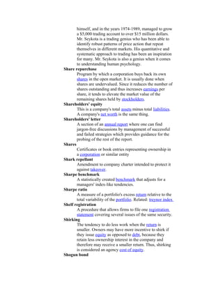 himself, and in the years 1974-1989, managed to grow
       a $5,000 trading account to over $15 million dollars.
       Mr. Seykota is a trading genius who has been able to
       identify robust patterns of price action that repeat
       themselves in different markets. His quantitative and
       systematic approach to trading has been an inspiration
       for many. Mr. Seykota is also a genius when it comes
       to understanding human psychology.
Share repurchase
       Program by which a corporation buys back its own
       shares in the open market. It is usually done when
       shares are undervalued. Since it reduces the number of
       shares outstanding and thus increases earnings per
       share, it tends to elevate the market value of the
       remaining shares held by stockholders.
Shareholders' equity
       This is a company's total assets minus total liabilities.
       A company's net worth is the same thing.
Shareholders' letter
       A section of an annual report where one can find
       jargon-free discussions by management of successful
       and failed strategies which provides guidance for the
       probing of the rest of the report.
Shares
       Certificates or book entries representing ownership in
       a corporation or similar entity
Shark repellant
       Amendment to company charter intended to protect it
       against takeover.
Sharpe benchmark
       A statistically created benchmark that adjusts for a
       managers' index-like tendencies.
Sharpe ratio
       A measure of a portfolio's excess return relative to the
       total variability of the portfolio. Related: treynor index
Shelf registration
       A procedure that allows firms to file one registration
       statement covering several issues of the same security.
Shirking
       The tendency to do less work when the return is
       smaller. Owners may have more incentive to shirk if
       they issue equity as opposed to debt, because they
       retain less ownership interest in the company and
       therefore may receive a smaller return. Thus, shirking
       is considered an agency cost of equity.
Shogun bond
 