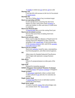 A straddle in which one put and one call are sold.
Shortage cost
       Costs that fall with increases in the level of investment
       in current assets.
Shortfall risk
       The risk of falling short of any investment target.
Short-run operating activities
       Events and decisions concerning the short-term
       finance of a firm, such as how much inventory to
       order and whether to offer cash terms or credit terms
       to customers.
Short-term financial plan
       A financial plan that covers the coming fiscal year.
Short-term investment services
       Services that assist firms in making short-term
       investments.
Short-term solvency ratios
       Ratios used to judge the adequacy of liquid assets for
       meeting short-term obligations as they come due,
       including (1) the current ratio, (2) the acid-test ratio,
       (3) the inventory turnover ratio, and (4) the accounts
       receivable turnover ratio.
Short-term tax exempts
       Short-term securities issued by states, municipalities,
       local housing agencies, and urban renewal agencies.
SIC
       Abbreviation for Standard Industrial Classification.
       Each 4-digit code represents a unique business
       activity.
Side effects
       Effects of a proposed project on other parts of the
       firm.
Sight draft
       Demand for immediate payment.
SIMEX (Singapore International Monetary Exchange)
       A leading futures and options exchange in Singapore.
Simple prospect
       An investment opportunity where a certain initial
       wealth is placed at risk and only two outcomes are
       possible.
Single country fund
       A mutual fund that invests in individual countries
       outside the United States.
Single factor model
       A model of security returns that acknowledges only
       one common factor. See: factor model.
 