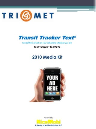 Transit Tracker Text® For real time arrivals on your cell phone wherever you are Text “StopID” to 27299 2010 Media Kit Powered by A division of Mobile Marketing, LLC 