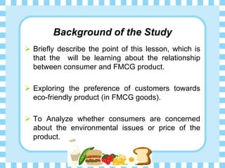Background of the Study
Briefly describe the point of this lesson, which is
that the will be learning about the relationship
between consumer and FMCG product.
Exploring the preference of customers towards
eco-friendly product (in FMCG goods).
To Analyze whether consumers are concerned
about the environmental issues or price of the
product.