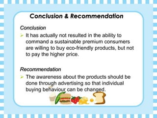 Conclusion & Recommendation
Conclusion
It has actually not resulted in the ability to
command a sustainable premium consumers
are willing to buy eco-friendly products, but not
to pay the higher price.
Recommendation
The awareness about the products should be
done through advertising so that individual
buying behaviour can be changed.
