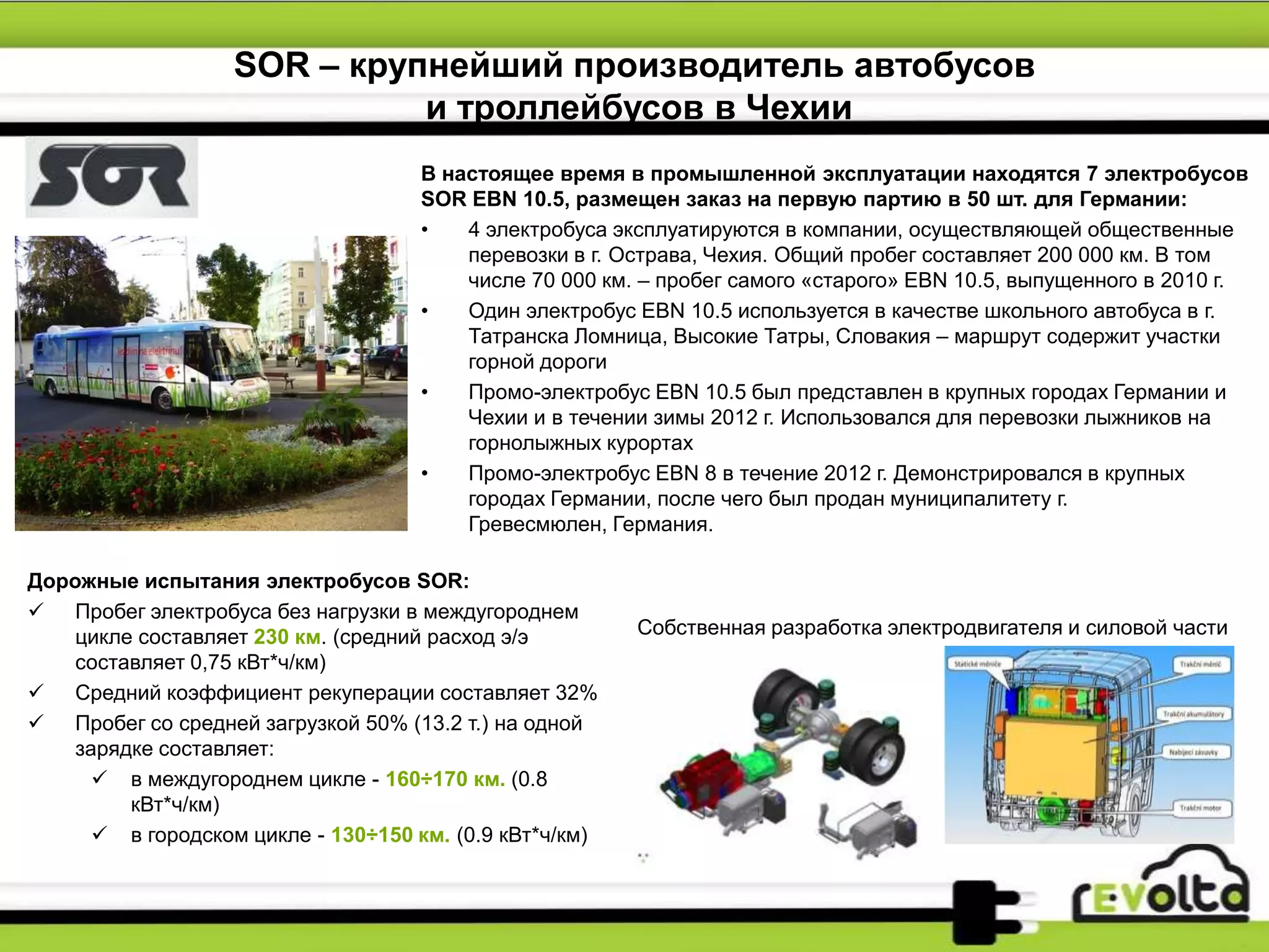SOR – крупнейший производитель автобусов
и троллейбусов в Чехии
Собственная разработка электродвигателя и силовой части
В настоящее время в промышленной эксплуатации находятся 7 электробусов
SOR EBN 10.5, размещен заказ на первую партию в 50 шт. для Германии:
• 4 электробуса эксплуатируются в компании, осуществляющей общественные
перевозки в г. Острава, Чехия. Общий пробег составляет 200 000 км. В том
числе 70 000 км. – пробег самого «старого» EBN 10.5, выпущенного в 2010 г.
• Один электробус EBN 10.5 используется в качестве школьного автобуса в г.
Татранска Ломница, Высокие Татры, Словакия – маршрут содержит участки
горной дороги
• Промо-электробус EBN 10.5 был представлен в крупных городах Германии и
Чехии и в течении зимы 2012 г. Использовался для перевозки лыжников на
горнолыжных курортах
• Промо-электробус EBN 8 в течение 2012 г. Демонстрировался в крупных
городах Германии, после чего был продан муниципалитету г.
Гревесмюлен, Германия.
Дорожные испытания электробусов SOR:
 Пробег электробуса без нагрузки в междугороднем
цикле составляет 230 км. (средний расход э/э
составляет 0,75 кВт*ч/км)
 Средний коэффициент рекуперации составляет 32%
 Пробег со средней загрузкой 50% (13.2 т.) на одной
зарядке составляет:
 в междугороднем цикле - 160÷170 км. (0.8
кВт*ч/км)
 в городском цикле - 130÷150 км. (0.9 кВт*ч/км)
 