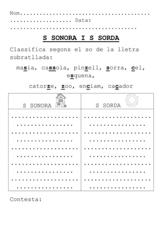 Nom........................................
................... Data:
.......................................
S SONORA I S SORDA
Classifica segons el so de la lletra
subratllada:
masia, cassola, pinzell, sorra, cel,
esquena,
catorze, zoo, enciam, caçador
S SONORA S SORDA
...................
................
...................
................
...................
................
...................
................
...................
................
...................
................
...................
................
...................
................
...................
................
...................
................
Contesta:
 