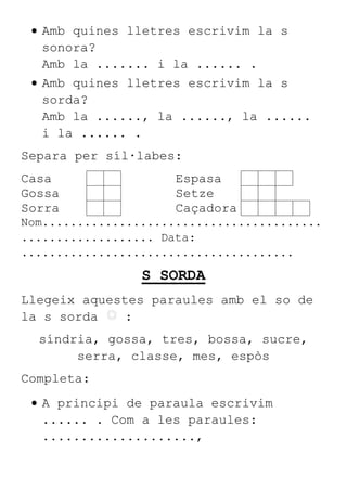 Amb quines lletres escrivim la s
sonora?
Amb la ....... i la ...... .
Amb quines lletres escrivim la s
sorda?
Amb la ......, la ......, la ......
i la ...... .
Separa per síl·labes:
Casa Espasa
Gossa Setze
Sorra Caçadora
Nom........................................
................... Data:
.......................................
S SORDA
Llegeix aquestes paraules amb el so de
la s sorda :
síndria, gossa, tres, bossa, sucre,
serra, classe, mes, espòs
Completa:
A principi de paraula escrivim
...... . Com a les paraules:
....................,
 