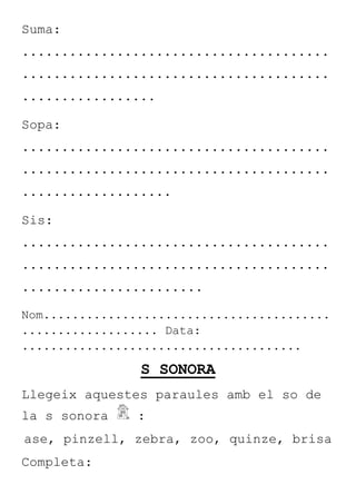 Suma:
.......................................
.......................................
.................
Sopa:
.......................................
.......................................
...................
Sis:
.......................................
.......................................
.......................
Nom........................................
................... Data:
.......................................
S SONORA
Llegeix aquestes paraules amb el so de
la s sonora :
ase, pinzell, zebra, zoo, quinze, brisa
Completa:
 