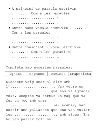 A principi de paraula escrivim
...... . Com a les paraules:
.................... i
.................... .
Entre dues vocals escrivim ...... .
Com a les paraules
.................... i
.................... .
Entre consonant i vocal escrivim
...... . Com a les paraules:
.................... i
.................... .
Completa amb aquestes paraules:
Ignasi espases camises trapezista
Dissabte vaig anar al circ amb
l’..................... Vam veure un
.................... que ens va agradar
molt. Després va sortir un mag que va
fer un joc amb unes
..................... Per acabar, van
sortir uns pallassos que ens van mullar
les .................... amb aigua. Ens
ho vam passar molt bé.
 