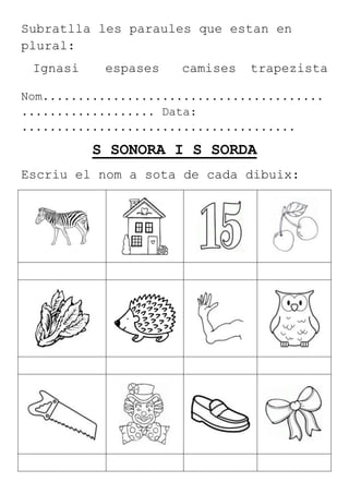 Subratlla les paraules que estan en
plural:
Ignasi espases camises trapezista
Nom........................................
................... Data:
.......................................
S SONORA I S SORDA
Escriu el nom a sota de cada dibuix:
 