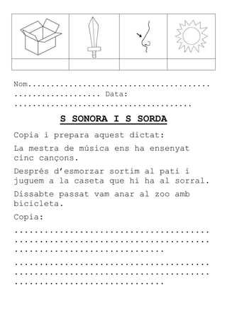 Nom........................................
................... Data:
.......................................
S SONORA I S SORDA
Copia i prepara aquest dictat:
La mestra de música ens ha ensenyat
cinc cançons.
Després d’esmorzar sortim al pati i
juguem a la caseta que hi ha al sorral.
Dissabte passat vam anar al zoo amb
bicicleta.
Copia:
.......................................
.......................................
..............................
.......................................
.......................................
..............................
 