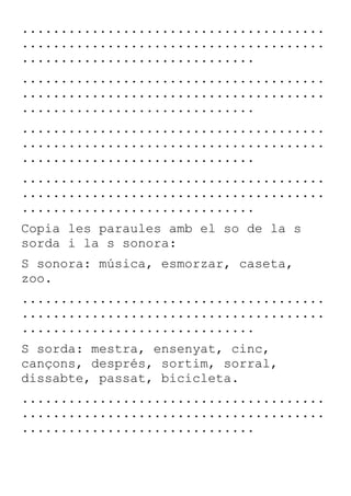 .......................................
.......................................
..............................
.......................................
.......................................
..............................
.......................................
.......................................
..............................
.......................................
.......................................
..............................
Copia les paraules amb el so de la s
sorda i la s sonora:
S sonora: música, esmorzar, caseta,
zoo.
.......................................
.......................................
..............................
S sorda: mestra, ensenyat, cinc,
cançons, després, sortim, sorral,
dissabte, passat, bicicleta.
.......................................
.......................................
..............................
 