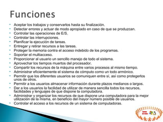  Aceptar los trabajos y conservarlos hasta su finalización.
 Detectar errores y actuar de modo apropiado en caso de que se produzcan.
 Controlar las operaciones de E/S.
 Controlar las interrupciones.
 Planificar la ejecución de tareas.
 Entregar y retirar recursos a las tareas.
 Proteger la memoria contra el acceso indebido de los programas.
 Soportar el multiacceso.
 Proporcionar al usuario un sencillo manejo de todo el sistema.
 Aprovechar los tiempos muertos del procesador.
 Compartir los recursos de la máquina entre varios procesos al mismo tiempo.
 Administrar eficientemente el sistema de cómputo como un todo armónico.
 Permitir que los diferentes usuarios se comuniquen entre sí, así como protegerlos
unos de otros.
 Permitir a los usuarios almacenar información durante plazos medianos o largos.
 Dar a los usuarios la facilidad de utilizar de manera sencilla todos los recursos,
facilidades y lenguajes de que dispone la computadora.
 Administrar y organizar los recursos de que dispone una computadora para la mejor
utilización de la misma, en beneficio del mayor número posible de usuarios.
 Controlar el acceso a los recursos de un sistema de computadoras.
 