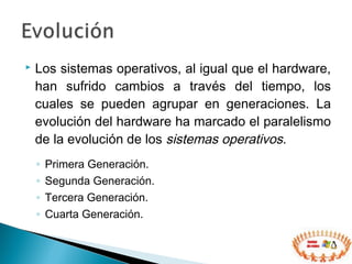  Los sistemas operativos, al igual que el hardware,
han sufrido cambios a través del tiempo, los
cuales se pueden agrupar en generaciones. La
evolución del hardware ha marcado el paralelismo
de la evolución de los sistemas operativos.
◦ Primera Generación.
◦ Segunda Generación.
◦ Tercera Generación.
◦ Cuarta Generación.
 
