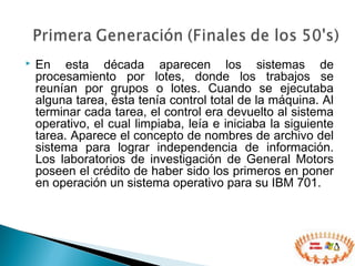  En esta década aparecen los sistemas de
procesamiento por lotes, donde los trabajos se
reunían por grupos o lotes. Cuando se ejecutaba
alguna tarea, ésta tenía control total de la máquina. Al
terminar cada tarea, el control era devuelto al sistema
operativo, el cual limpiaba, leía e iniciaba la siguiente
tarea. Aparece el concepto de nombres de archivo del
sistema para lograr independencia de información.
Los laboratorios de investigación de General Motors
poseen el crédito de haber sido los primeros en poner
en operación un sistema operativo para su IBM 701.
 