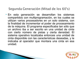  En esta generación se desarrollan los sistemas
compartidos con multiprogramación, en los cuales se
utilizan varios procesadores en un solo sistema, con
la finalidad de incrementar el poder de procesamiento
de la máquina. El programa especificaba tan sólo que
un archivo iba a ser escrito en una unidad de cinta
con cierto número de pistas y cierta densidad. El
sistema operativo localizaba entonces una unidad de
cinta disponible con las características deseadas, y le
indicaba al operador que montara una cinta en esa
unidad.
 