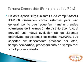  En esta época surge la familia de computadores
IBM/360 diseñados como sistemas para uso
general, por lo que requerían manejar grandes
volúmenes de información de distinto tipo, lo cual
provocó una nueva evolución de los sistemas
operativos: los sistemas de modos múltiples, que
soportan simultáneamente procesos por lotes,
tiempo compartido, procesamiento en tiempo real
y multiprocesamiento.
 