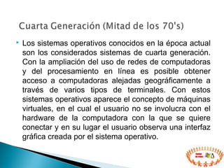  Los sistemas operativos conocidos en la época actual
son los considerados sistemas de cuarta generación.
Con la ampliación del uso de redes de computadoras
y del procesamiento en línea es posible obtener
acceso a computadoras alejadas geográficamente a
través de varios tipos de terminales. Con estos
sistemas operativos aparece el concepto de máquinas
virtuales, en el cual el usuario no se involucra con el
hardware de la computadora con la que se quiere
conectar y en su lugar el usuario observa una interfaz
gráfica creada por el sistema operativo.
 